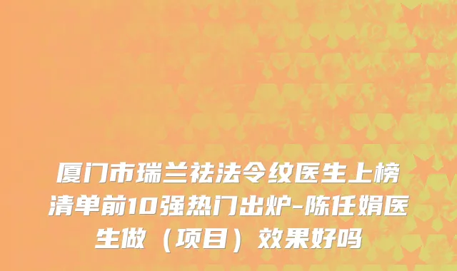 厦门市瑞兰祛法令纹医生上榜清单前10强热门出炉-陈任娟医生做（项目）效果好吗