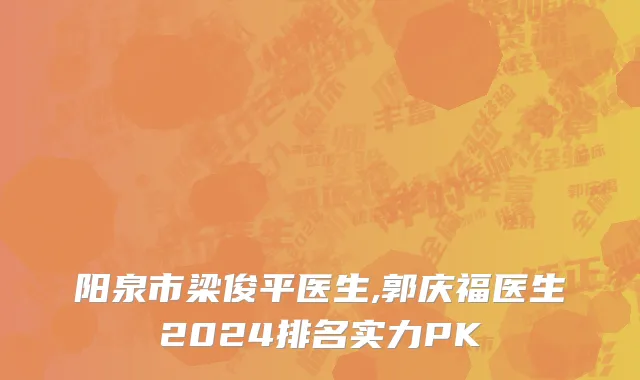 阳泉市梁俊平医生,郭庆福医生2024排名实力PK