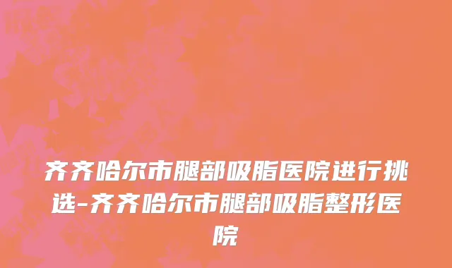 齐齐哈尔市腿部吸脂医院进行挑选-齐齐哈尔市腿部吸脂整形医院