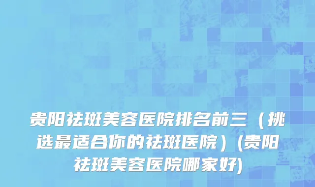 贵阳祛斑美容医院排名前三（挑选最适合你的祛斑医院）(贵阳祛斑美容医院哪家好)