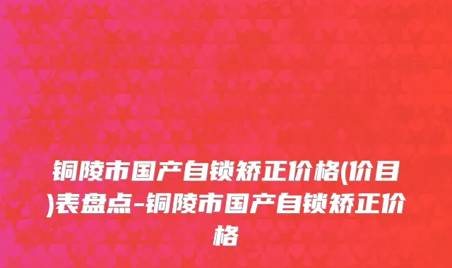 铜陵市国产自锁矫正价格(价目)表盘点-铜陵市国产自锁矫正价格