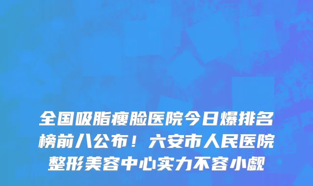 全国吸脂瘦脸医院今日爆排名榜前八公布！六安市人民医院整形美容中心实力不容小觑