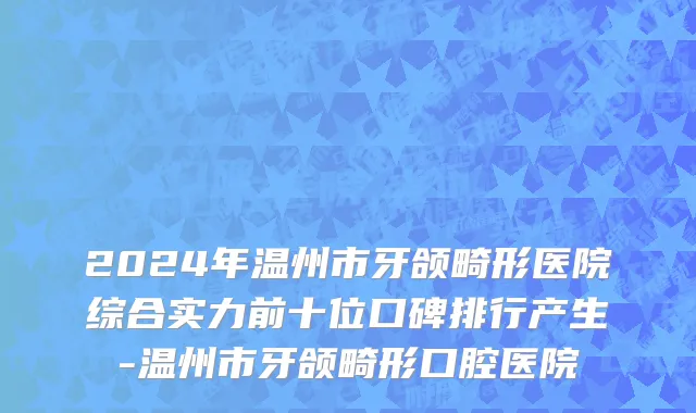 2024年温州市牙颌畸形医院综合实力前十位口碑排行产生-温州市牙颌畸形口腔医院