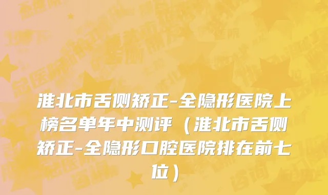 淮北市舌侧矫正-全隐形医院上榜名单年中测评（淮北市舌侧矫正-全隐形口腔医院排在前七位）
