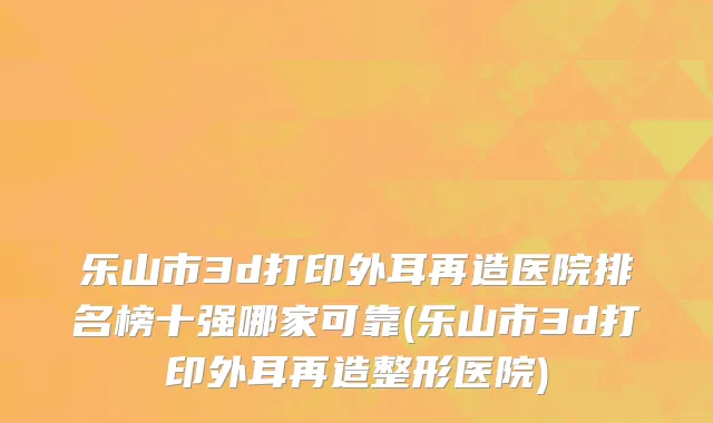 乐山市3d打印外耳再造医院排名榜十强哪家可靠(乐山市3d打印外耳再造整形医院)