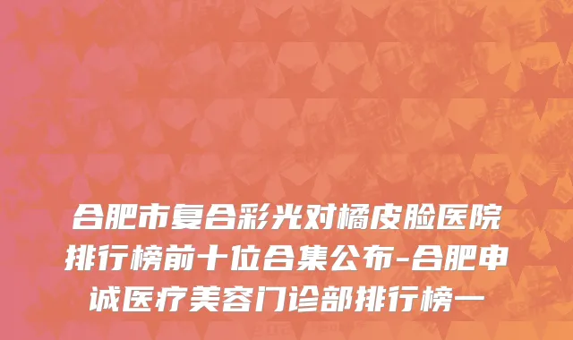 合肥市复合彩光对橘皮脸医院排行榜前十位合集公布-合肥申诚医疗美容门诊部排行榜一