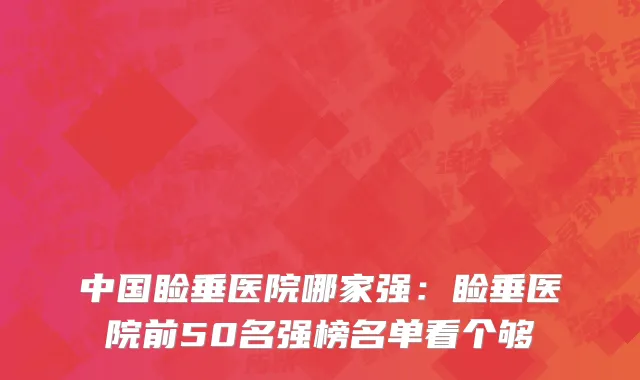 中国睑垂医院哪家强：睑垂医院前50名强榜名单看个够