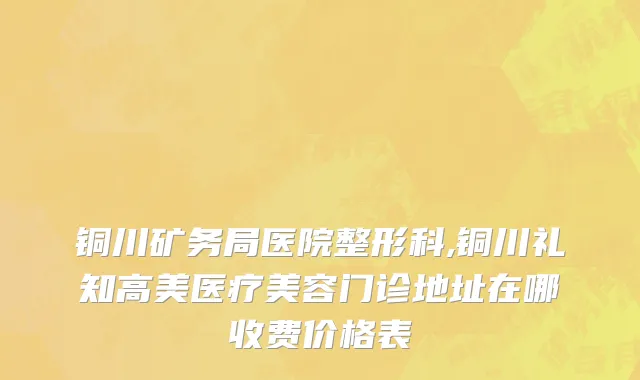 铜川矿务局医院整形科,铜川礼知高美医疗美容门诊地址在哪收费价格表