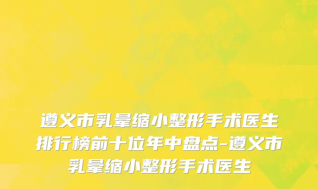 遵义市乳晕缩小整形手术医生排行榜前十位年中盘点-遵义市乳晕缩小整形手术医生