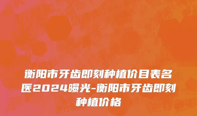 衡阳市牙齿即刻种植价目表名医2024曝光-衡阳市牙齿即刻种植价格