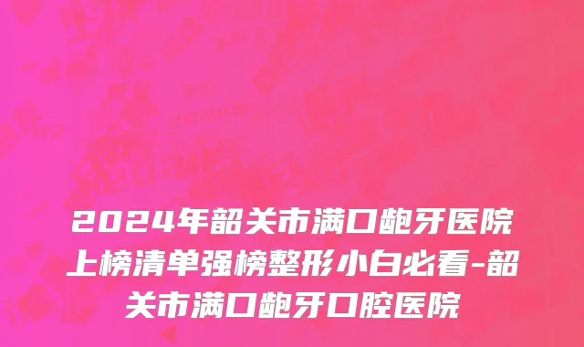 2024年韶关市满口龅牙医院上榜清单强榜整形小白必看-韶关市满口龅牙口腔医院