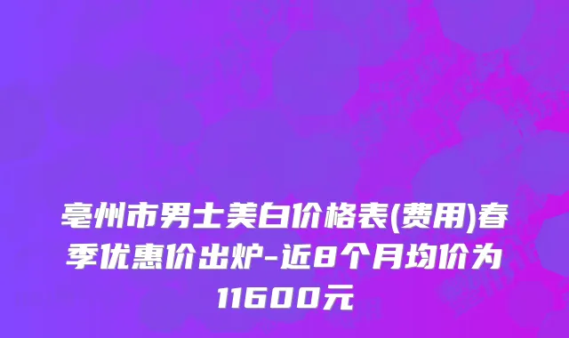 亳州市男士美白价格表(费用)春季优惠价出炉-近8个月均价为11600元