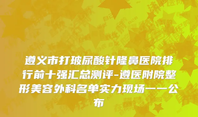 遵义市打玻尿酸针隆鼻医院排行前十强汇总测评-遵医附院整形美容外科名单实力现场一一公布