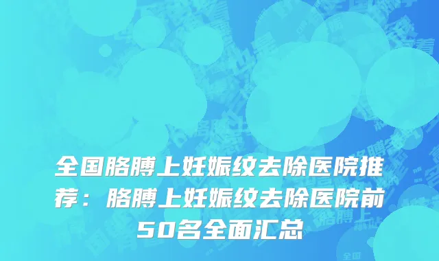 全国胳膊上妊娠纹去除医院推荐：胳膊上妊娠纹去除医院前50名全面汇总