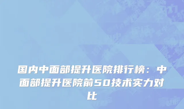 国内中面部提升医院排行榜：中面部提升医院前50技术实力对比