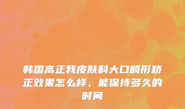 韩国高正我皮肤科大口畸形矫正效果怎么样，能保持多久的时间