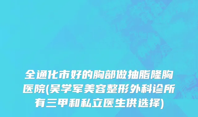 全通化市好的胸部做抽脂隆胸医院(吴学军美容整形外科诊所有三甲和私立医生供选择)