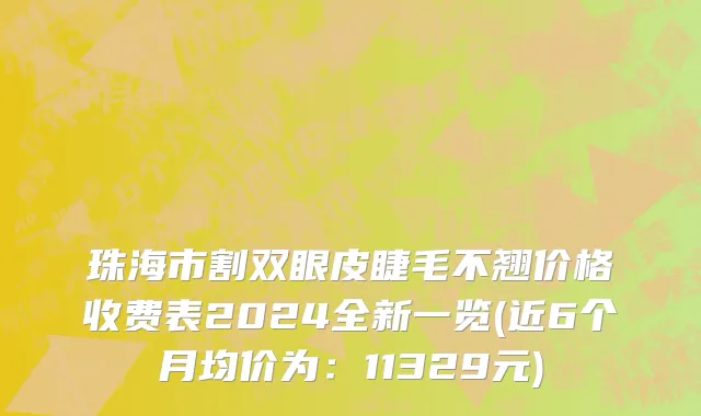 珠海市割双眼皮睫毛不翘价格收费表2024全新一览(近6个月均价为：11329元)