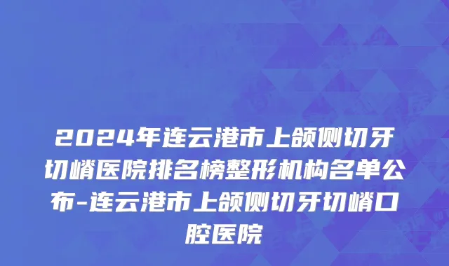 2024年连云港市上颌侧切牙切嵴医院排名榜整形机构名单公布-连云港市上颌侧切牙切嵴口腔医院