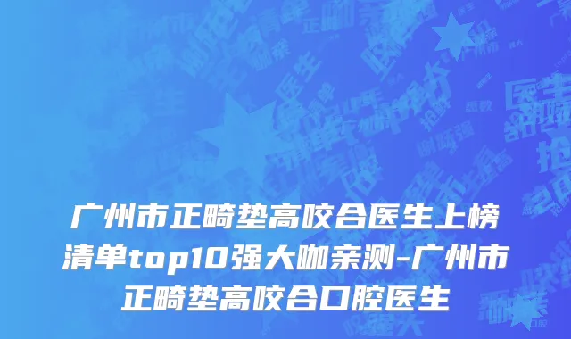 广州市正畸垫高咬合医生上榜清单top10强大咖亲测-广州市正畸垫高咬合口腔医生