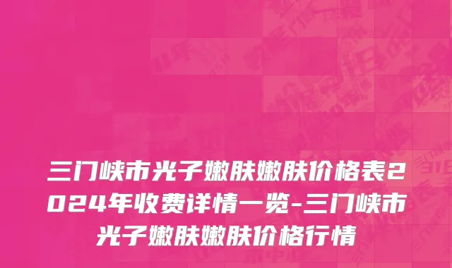 三门峡市光子嫩肤嫩肤价格表2024年收费详情一览-三门峡市光子嫩肤嫩肤价格行情