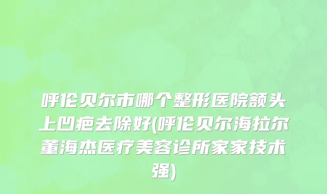 呼伦贝尔市哪个整形医院额头上凹疤去除好(呼伦贝尔海拉尔董海杰医疗美容诊所家家技术强)