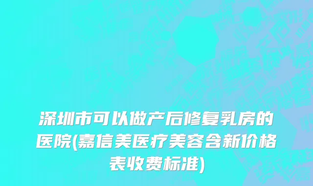 深圳市可以做产后修复乳房的医院(嘉信美医疗美容含新价格表收费标准)