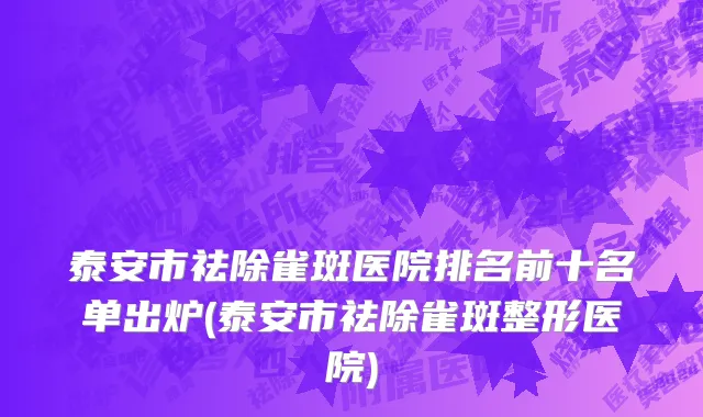 泰安市祛除雀斑医院排名前十名单出炉(泰安市祛除雀斑整形医院)