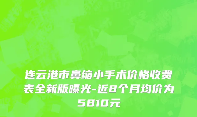 连云港市鼻缩小手术价格收费表全新版曝光-近8个月均价为5810元
