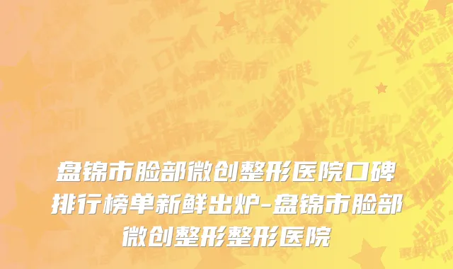盘锦市脸部微创整形医院口碑排行榜单新鲜出炉-盘锦市脸部微创整形整形医院
