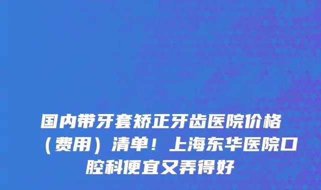 国内带牙套矫正牙齿医院价格(费用)清单!上海东华医院口腔科便宜又弄得好