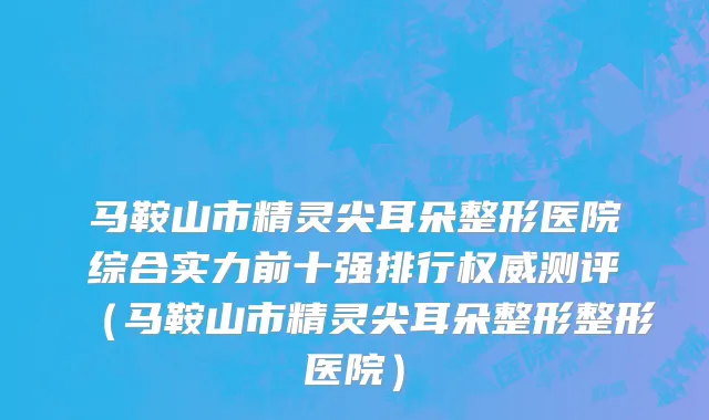 马鞍山市精灵尖耳朵整形医院综合实力前十强排行权威测评（马鞍山市精灵尖耳朵整形整形医院）