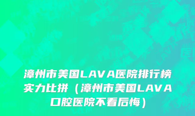 漳州市美国LAVA医院排行榜实力比拼（漳州市美国LAVA口腔医院不看后悔）