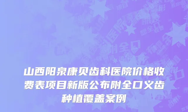 山西阳泉康贝齿科医院价格收费表项目新版公布附全口义齿种植覆盖案例