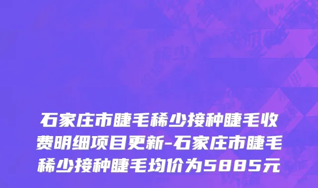 石家庄市睫毛稀少接种睫毛收费明细项目更新-石家庄市睫毛稀少接种睫毛均价为5885元