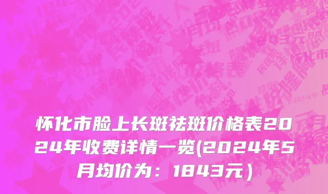 怀化市脸上长斑祛斑价格表2024年收费详情一览(2024年5月均价为：1843元）