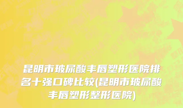 昆明市玻尿酸丰唇塑形医院排名十强口碑比较(昆明市玻尿酸丰唇塑形整形医院)