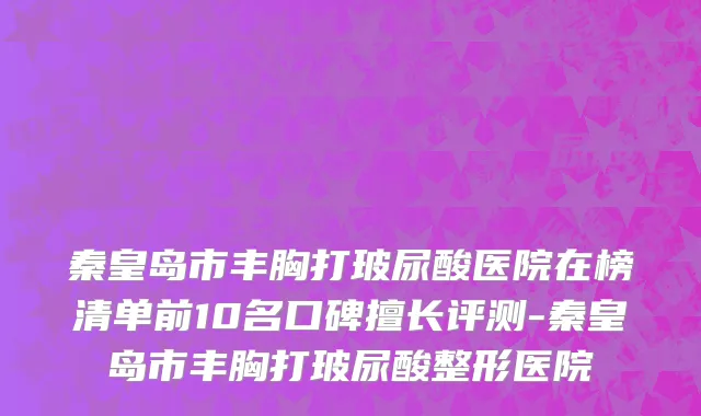 秦皇岛市丰胸打玻尿酸医院在榜清单前10名口碑擅长评测-秦皇岛市丰胸打玻尿酸整形医院