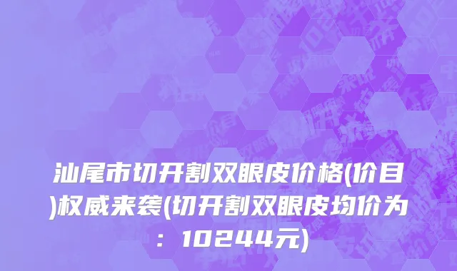 汕尾市切开割双眼皮价格(价目)权威来袭(切开割双眼皮均价为：10244元)