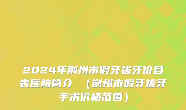 2024年荆州市假牙拔牙价目表医院简介 （荆州市假牙拔牙手术价格范围）