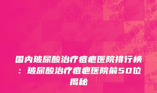 国内玻尿酸治疗痘疤医院排行榜：玻尿酸治疗痘疤医院前50位揭秘