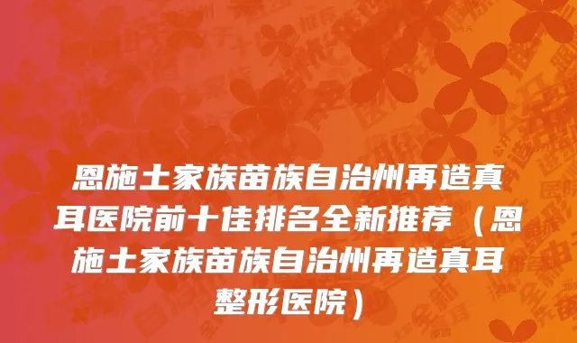 恩施土家族苗族自治州再造真耳医院前十佳排名全新推荐（恩施土家族苗族自治州再造真耳整形医院）