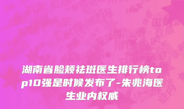 湖南省脸颊祛斑医生排行榜top10强是时候发布了-朱兆海医生业内权威