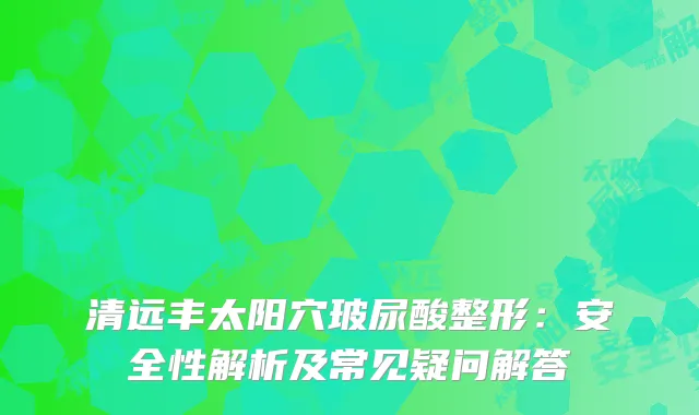清远丰太阳穴玻尿酸整形：安全性解析及常见疑问解答