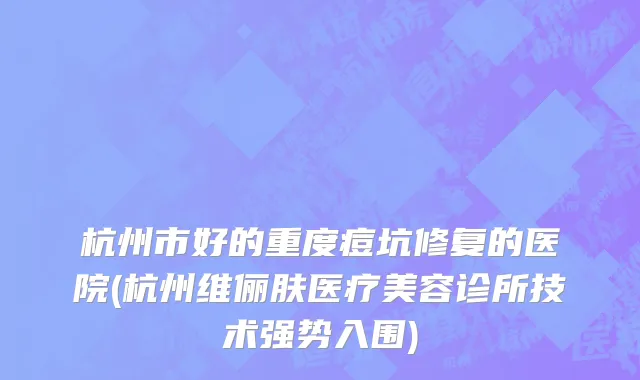 杭州市好的重度痘坑修复的医院(杭州维俪肤医疗美容诊所技术强势入围)
