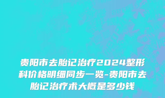 贵阳市去胎记治疗2024整形科价格明细同步一览-贵阳市去胎记治疗术大概是多少钱