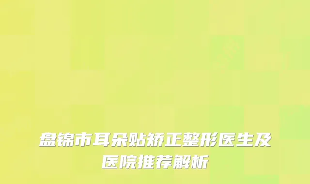 盘锦市耳朵贴矫正整形医生及医院推荐解析