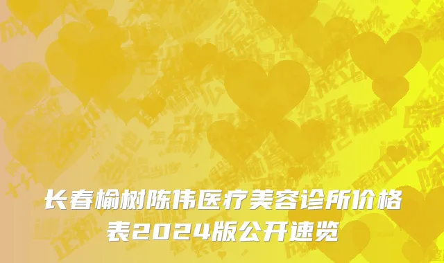 长春榆树陈伟医疗美容诊所价格表2024版公开速览