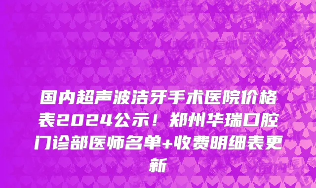 国内超声波洁牙手术医院价格表2024公示!郑州华瑞口腔门诊部医师名单+收费明细表更新