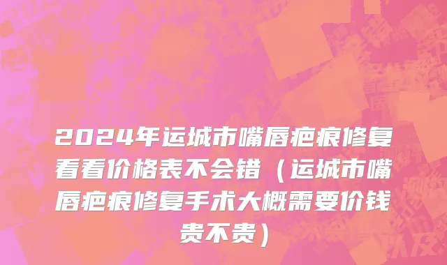 2024年运城市嘴唇疤痕修复看看价格表不会错（运城市嘴唇疤痕修复手术大概需要价钱贵不贵）